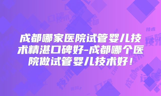 成都哪家医院试管婴儿技术精湛口碑好-成都哪个医院做试管婴儿技术好!