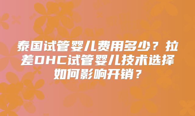泰国试管婴儿费用多少？拉差DHC试管婴儿技术选择如何影响开销？