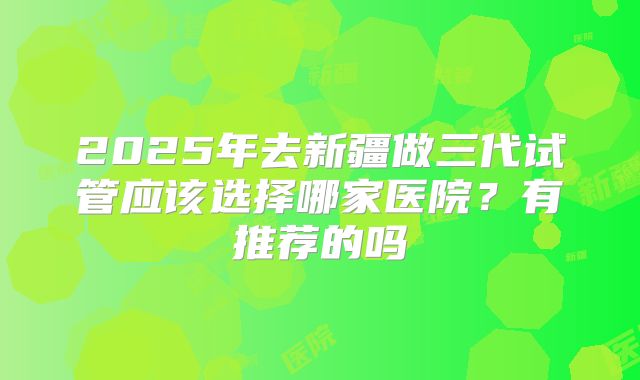 2025年去新疆做三代试管应该选择哪家医院？有推荐的吗