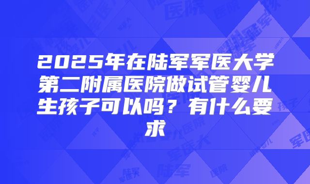 2025年在陆军军医大学第二附属医院做试管婴儿生孩子可以吗?有什么要求