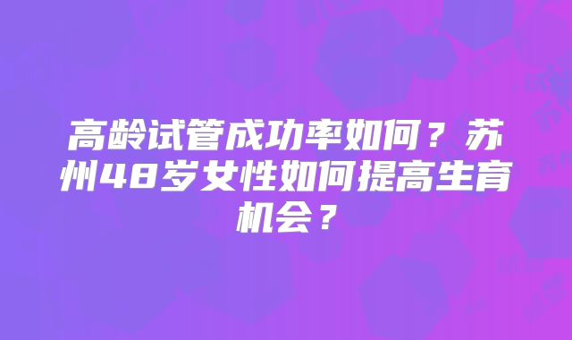 高龄试管成功率如何？苏州48岁女性如何提高生育机会？