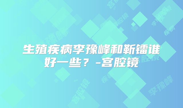 生殖疾病李豫峰和靳镭谁好一些?-宫腔镜