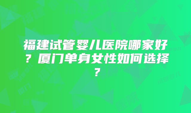 福建试管婴儿医院哪家好？厦门单身女性如何选择？