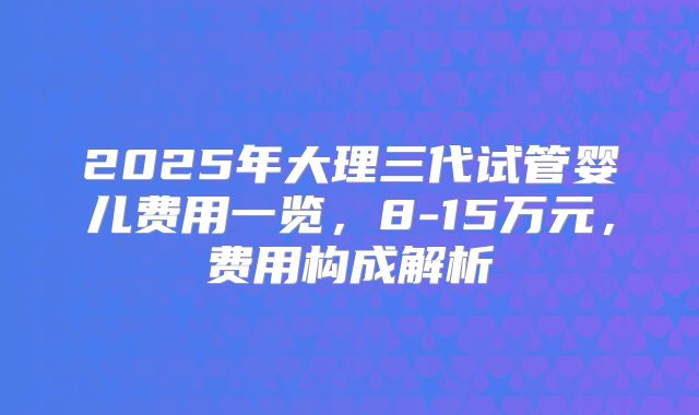 2025年大理三代试管婴儿费用一览,8-15万元,费用构成解析