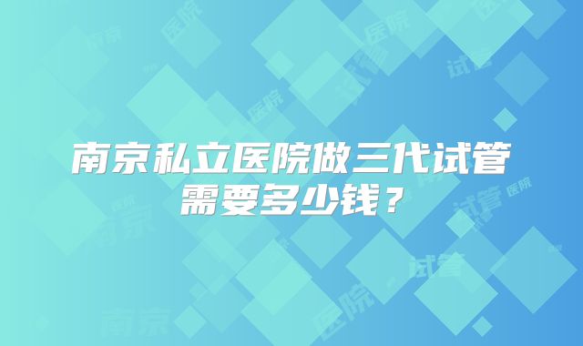 南京私立医院做三代试管需要多少钱?