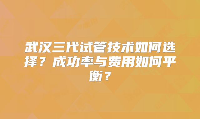 武汉三代试管技术如何选择?成功率与费用如何平衡?