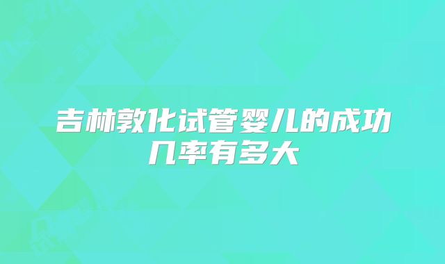 吉林敦化试管婴儿的成功几率有多大