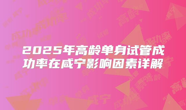 2025年高龄单身试管成功率在咸宁影响因素详解