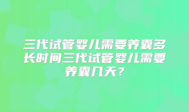 三代试管婴儿需要养囊多长时间三代试管婴儿需要养囊几天?