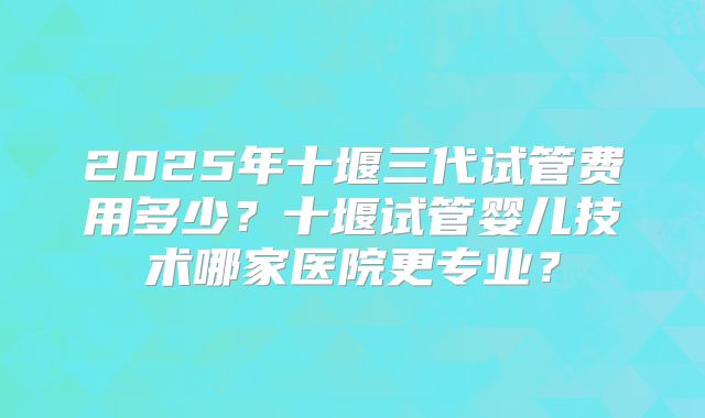 2025年十堰三代试管费用多少？十堰试管婴儿技术哪家医院更专业？