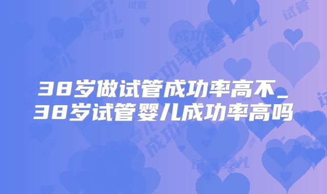38岁做试管成功率高不_38岁试管婴儿成功率高吗