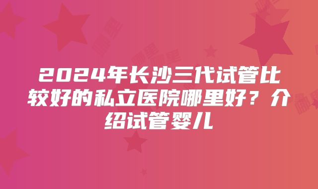2024年长沙三代试管比较好的私立医院哪里好？介绍试管婴儿