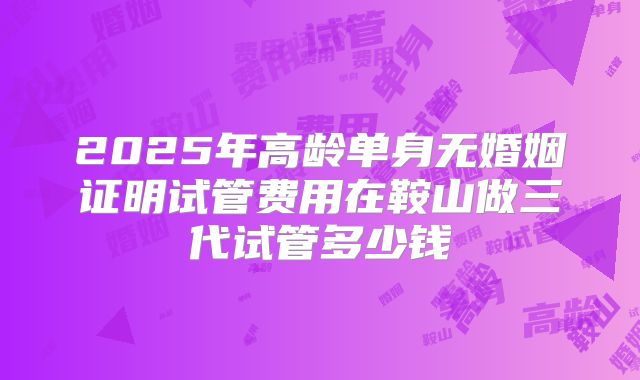 2025年高龄单身无婚姻证明试管费用在鞍山做三代试管多少钱