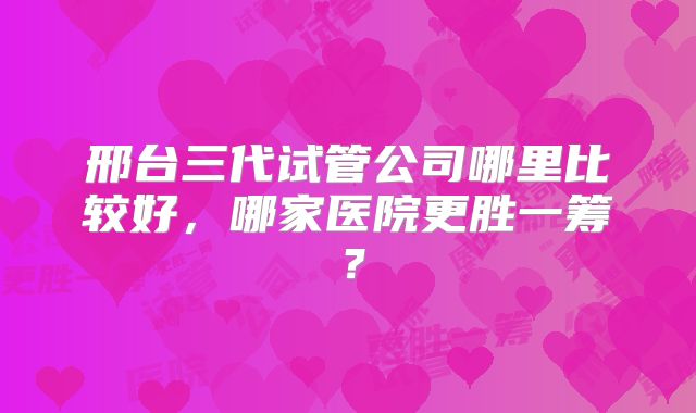 邢台三代试管公司哪里比较好，哪家医院更胜一筹？