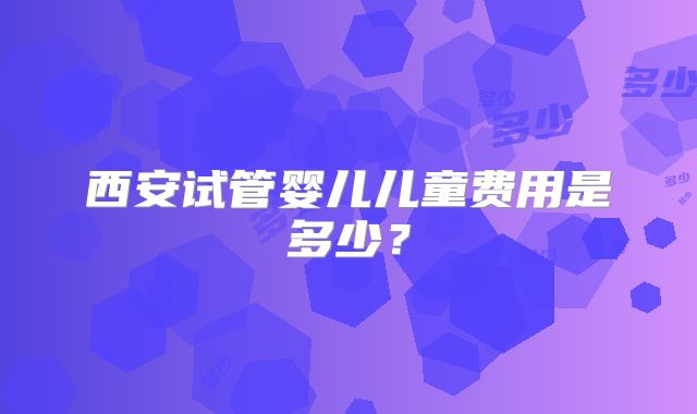 西安试管婴儿儿童费用是多少?