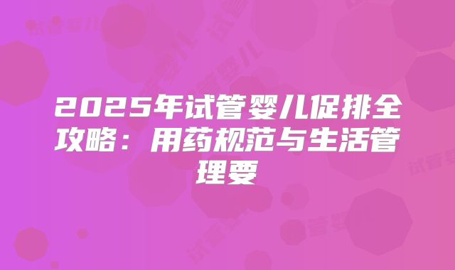 2025年试管婴儿促排全攻略：用药规范与生活管理要