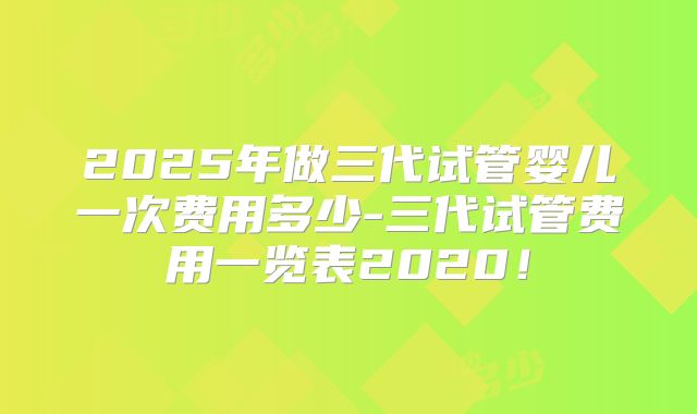 2025年做三代试管婴儿一次费用多少-三代试管费用一览表2020!