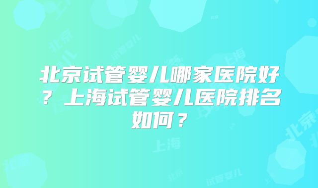 北京试管婴儿哪家医院好?上海试管婴儿医院排名如何?