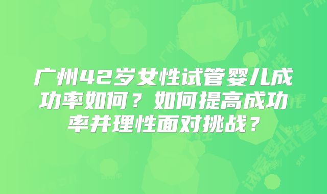 广州42岁女性试管婴儿成功率如何?如何提高成功率并理性面对挑战?