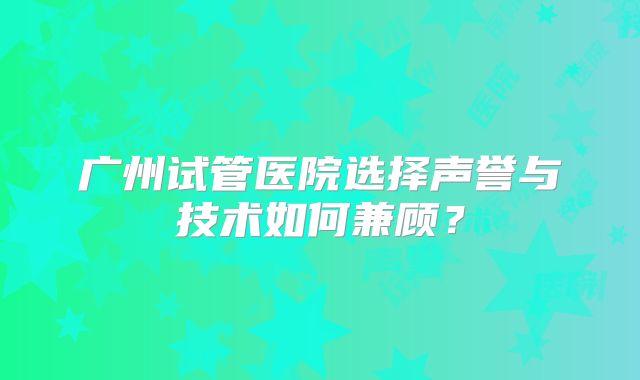 广州试管医院选择声誉与技术如何兼顾?