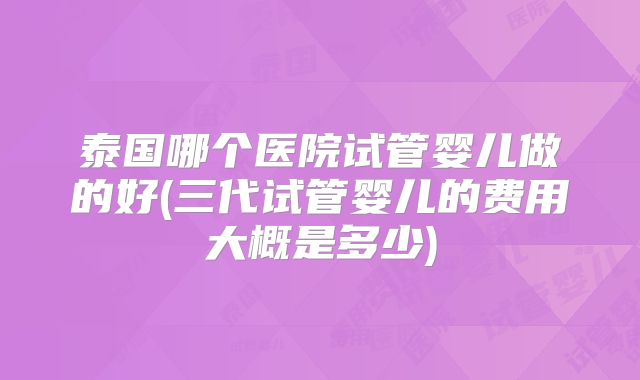 泰国哪个医院试管婴儿做的好(三代试管婴儿的费用大概是多少)