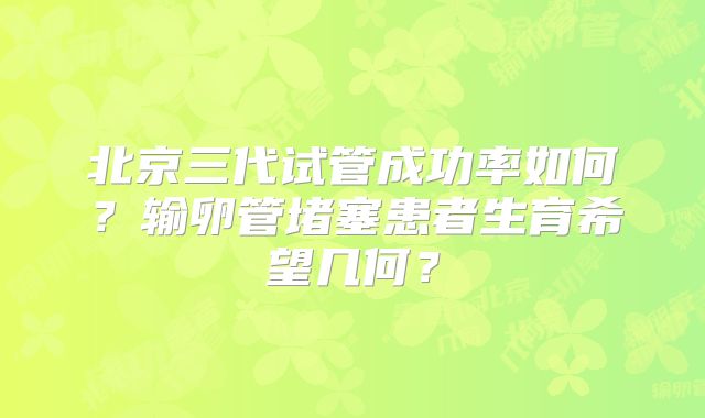 北京三代试管成功率如何?输卵管堵塞患者生育希望几何?