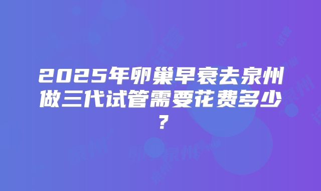 2025年卵巢早衰去泉州做三代试管需要花费多少？