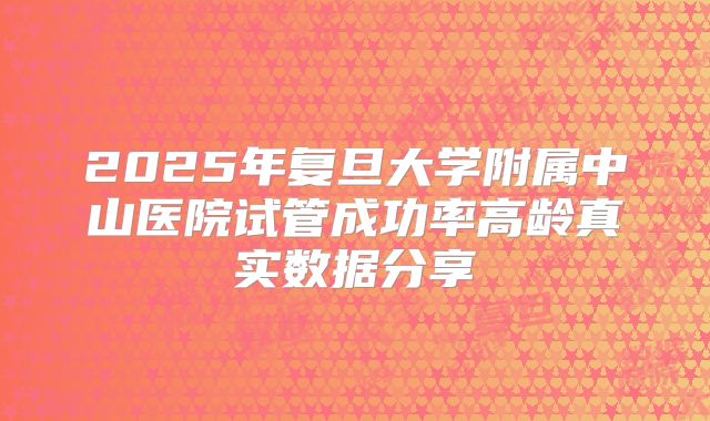 2025年复旦大学附属中山医院试管成功率高龄真实数据分享