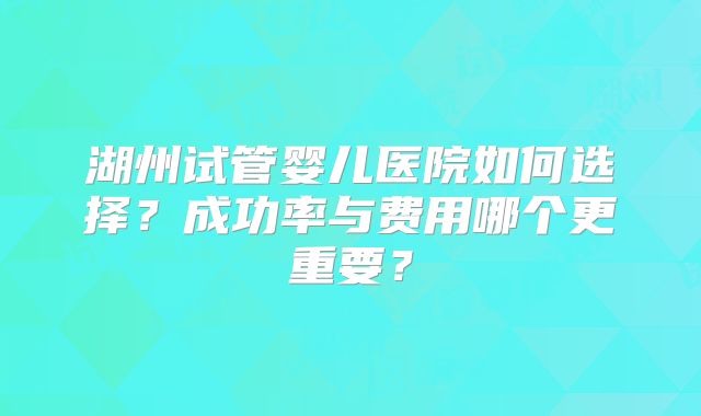 湖州试管婴儿医院如何选择?成功率与费用哪个更重要?