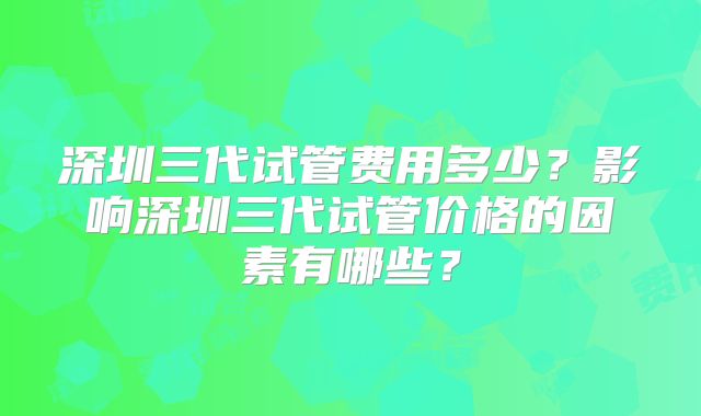 深圳三代试管费用多少?影响深圳三代试管价格的因素有哪些?