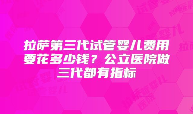 拉萨第三代试管婴儿费用要花多少钱？公立医院做三代都有指标