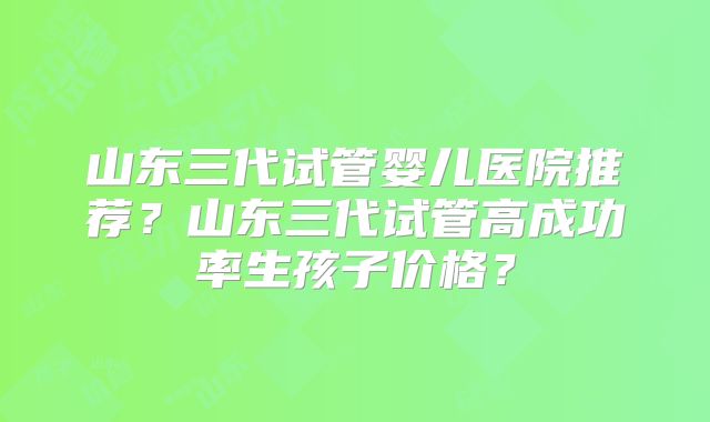 山东三代试管婴儿医院推荐？山东三代试管高成功率生孩子价格？