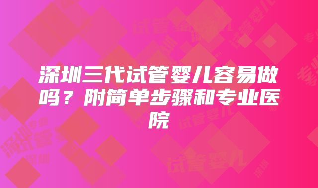 深圳三代试管婴儿容易做吗?附简单步骤和专业医院