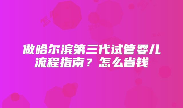 做哈尔滨第三代试管婴儿流程指南？怎么省钱