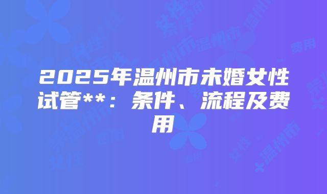 2025年温州市未婚女性试管**:条件、流程及费用