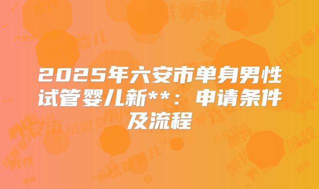 2025年六安市单身男性试管婴儿新**:申请条件及流程