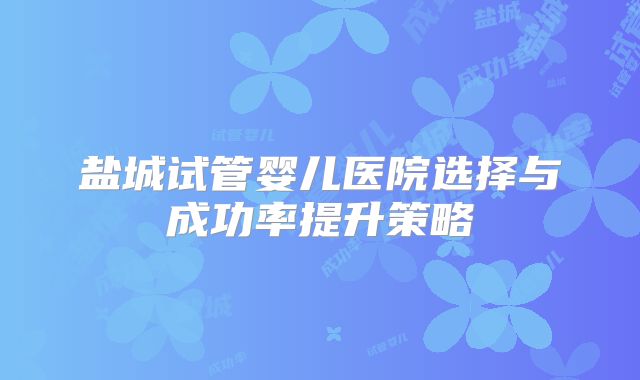 盐城试管婴儿医院选择与成功率提升策略