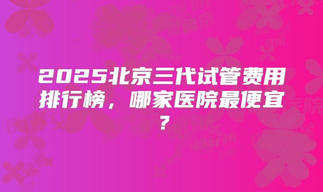 2025北京三代试管费用排行榜,哪家医院最便宜?