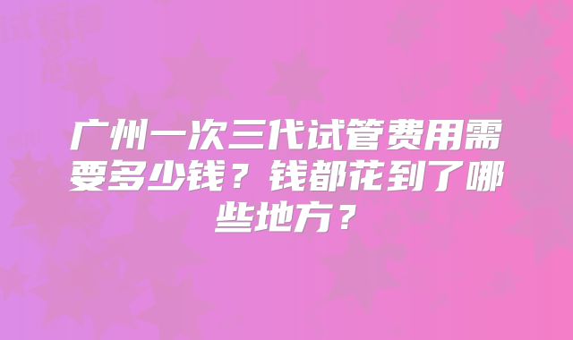 广州一次三代试管费用需要多少钱?钱都花到了哪些地方?