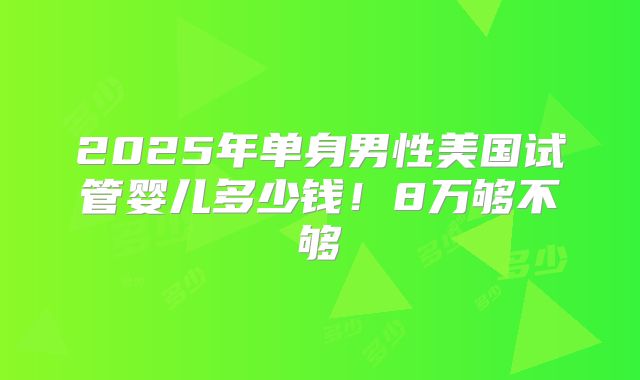 2025年单身男性美国试管婴儿多少钱！8万够不够