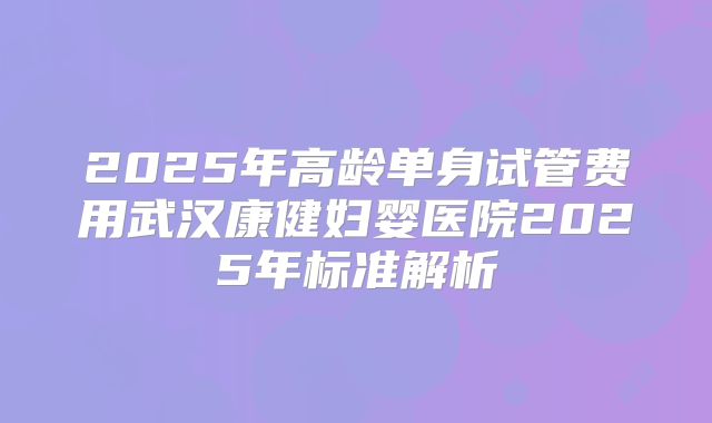 2025年高龄单身试管费用武汉康健妇婴医院2025年标准解析