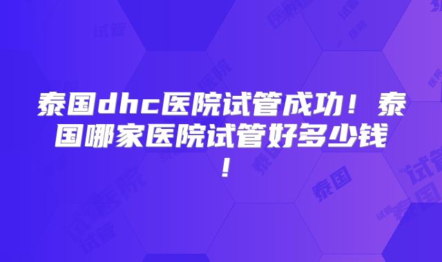 泰国dhc医院试管成功！泰国哪家医院试管好多少钱！