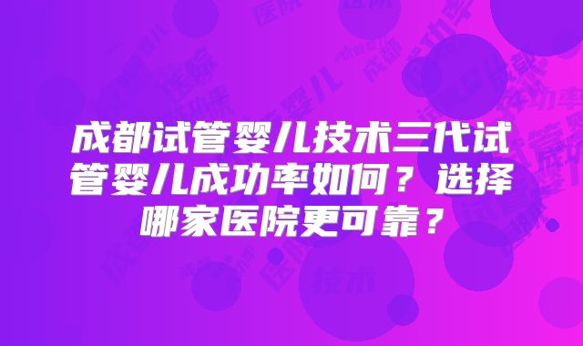 成都试管婴儿技术三代试管婴儿成功率如何？选择哪家医院更可靠？