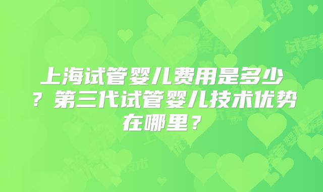 上海试管婴儿费用是多少?第三代试管婴儿技术优势在哪里?