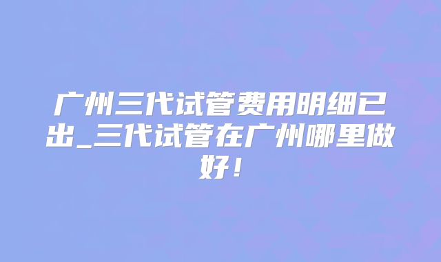 广州三代试管费用明细已出_三代试管在广州哪里做好！