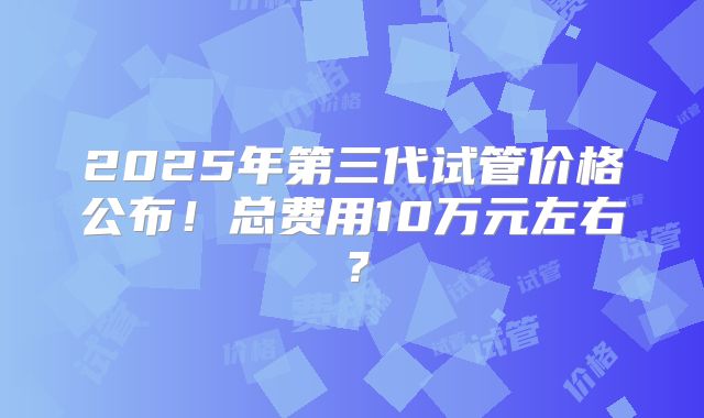 2025年第三代试管价格公布！总费用10万元左右？