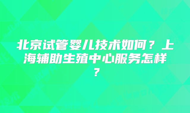 北京试管婴儿技术如何？上海辅助生殖中心服务怎样？