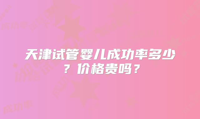 天津试管婴儿成功率多少?价格贵吗?