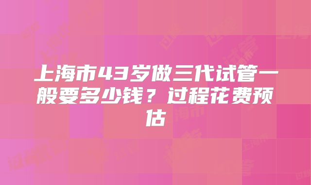 上海市43岁做三代试管一般要多少钱?过程花费预估