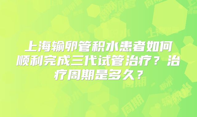 上海输卵管积水患者如何顺利完成三代试管治疗?治疗周期是多久?